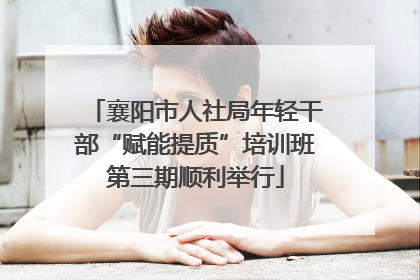 襄阳市人社局年轻干部“赋能提质”培训班第三期顺利举行