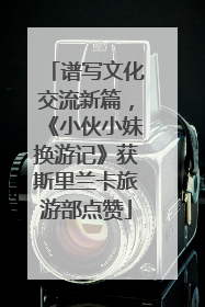 谱写文化交流新篇，《小伙小妹换游记》获斯里兰卡旅游部点赞