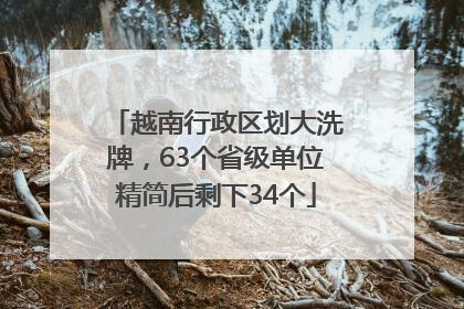 越南行政区划大洗牌，63个省级单位精简后剩下34个