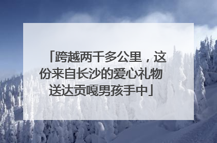 跨越两千多公里，这份来自长沙的爱心礼物送达贡嘎男孩手中