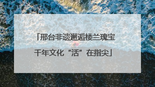邢台非遗邂逅楼兰瑰宝 千年文化“活”在指尖