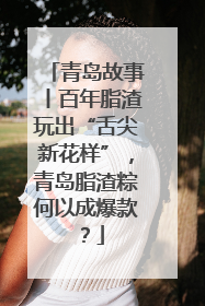 青岛故事丨百年脂渣玩出“舌尖新花样”，青岛脂渣粽何以成爆款？