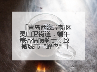 青岛西海岸新区灵山卫街道：端午粽香情暖骑手，致敬城市“蜂鸟”
