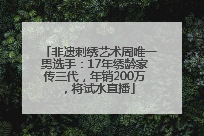 非遗刺绣艺术周唯一男选手：17年绣龄家传三代，年销200万，将试水直播