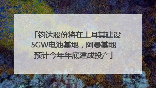 钧达股份将在土耳其建设5GW电池基地，阿曼基地预计今年年底建成投产