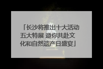 长沙将推出十大活动五大特展 邀你共赴文化和自然遗产日盛宴