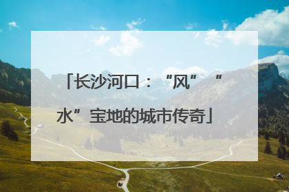 长沙河口：“风”“水”宝地的城市传奇