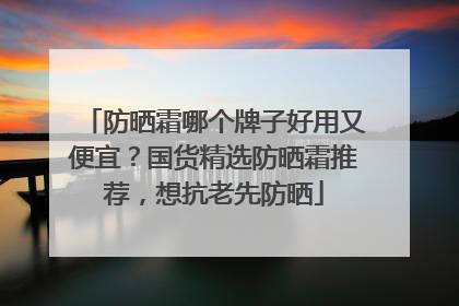 防晒霜哪个牌子好用又便宜？国货精选防晒霜推荐，想抗老先防晒