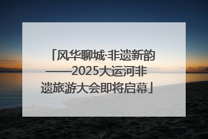 风华聊城·非遗新韵——2025大运河非遗旅游大会即将启幕