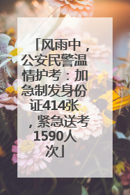 风雨中，公安民警温情护考：加急制发身份证414张，紧急送考1590人次