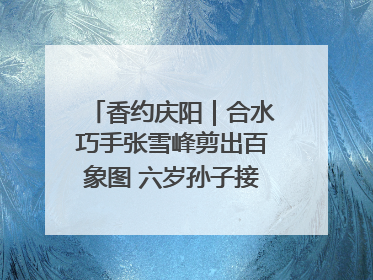 香约庆阳｜合水巧手张雪峰剪出百象图 六岁孙子接力非遗传承