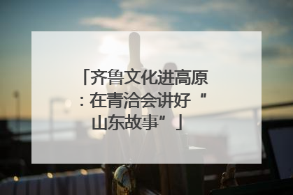 齐鲁文化进高原：在青洽会讲好“山东故事”