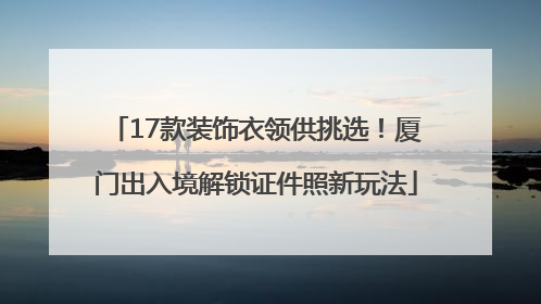 17款装饰衣领供挑选！厦门出入境解锁证件照新玩法