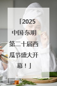 2025中国·东明第二十届西瓜节盛大开幕！