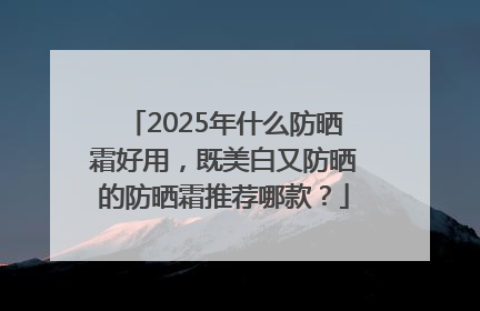 2025年什么防晒霜好用，既美白又防晒的防晒霜推荐哪款？