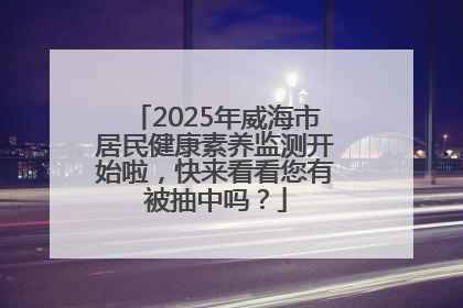 2025年威海市居民健康素养监测开始啦，快来看看您有被抽中吗？