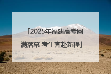 2025年福建高考圆满落幕 考生奔赴新程