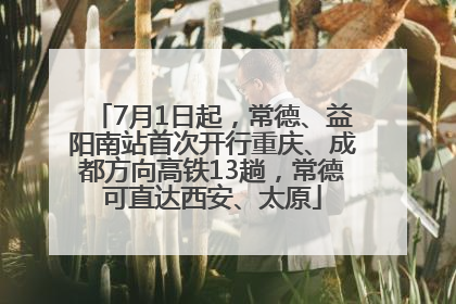 7月1日起，常德、益阳南站首次开行重庆、成都方向高铁13趟，常德可直达西安、太原