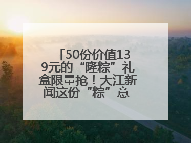 50份价值139元的“隆粽”礼盒限量抢！大江新闻这份“粽”意 请你查收