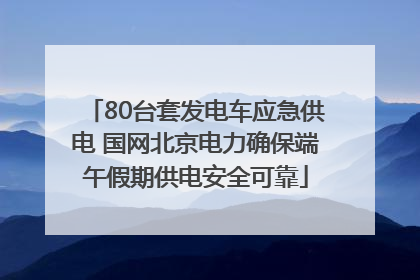 80台套发电车应急供电 国网北京电力确保端午假期供电安全可靠