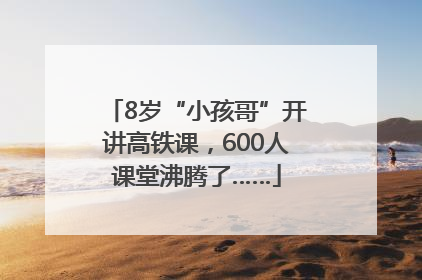 8岁“小孩哥”开讲高铁课，600人课堂沸腾了……